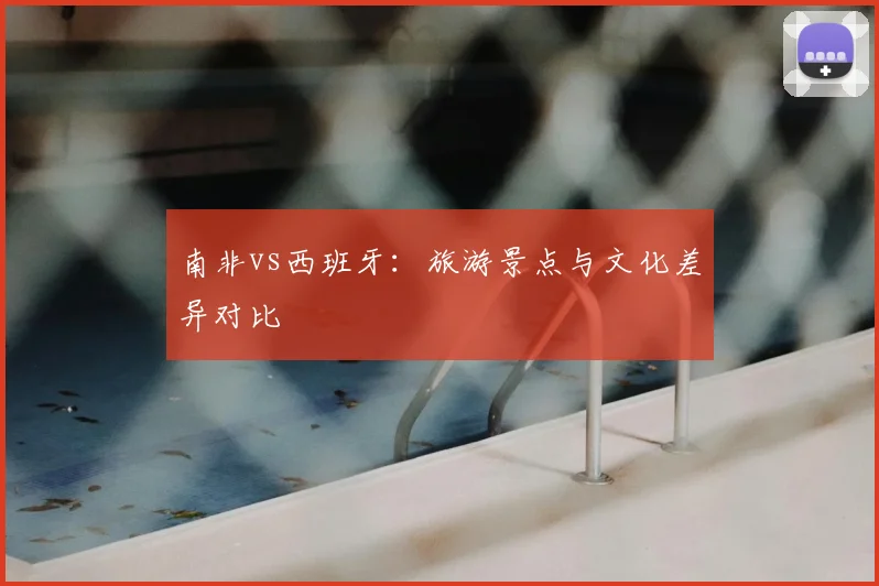 南非vs西班牙：旅游景点与文化差异对比