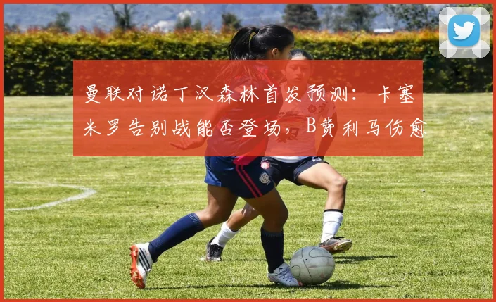 曼联对诺丁汉森林首发预测:卡塞米罗告别战能否登场,B费利马伤愈回归分析