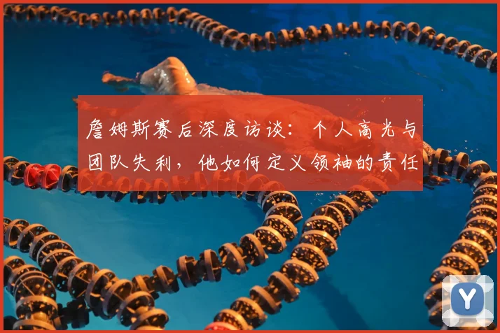 詹姆斯赛后深度访谈:个人高光与团队失利,他如何定义领袖的责任与价值?