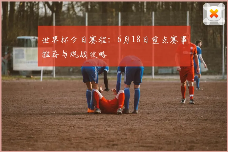 世界杯今日赛程:6月18日重点赛事推荐与观战攻略