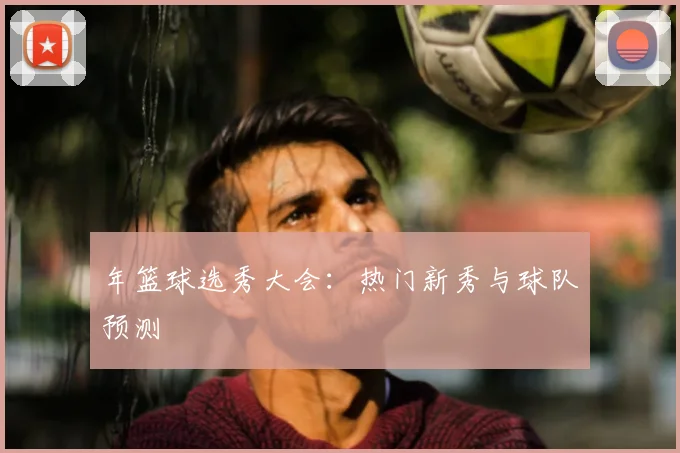 年篮球选秀大会:热门新秀与球队预测