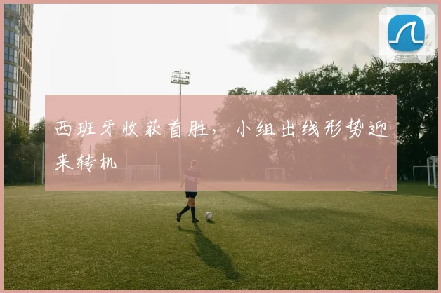 西班牙收获首胜,小组出线形势迎来转机