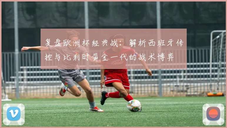 复盘欧洲杯经典战：解析西班牙传控与比利时黄金一代的战术博弈