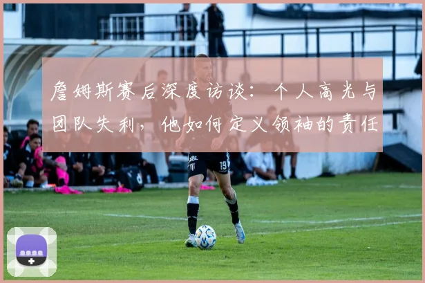 詹姆斯赛后深度访谈：个人高光与团队失利，他如何定义领袖的责任与价值？