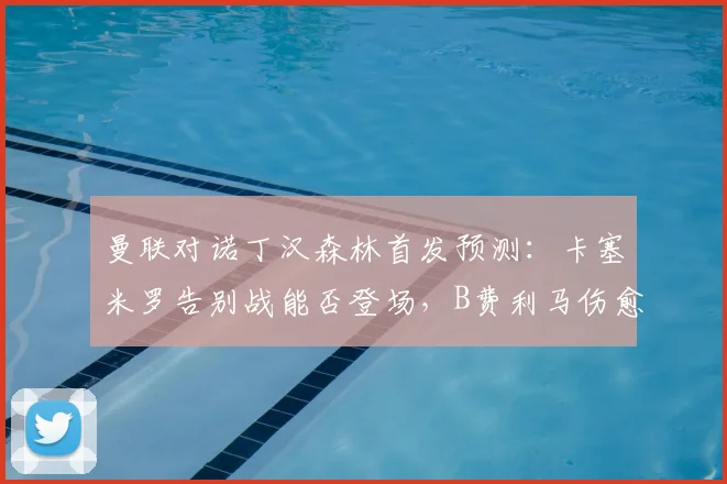 曼联对诺丁汉森林首发预测:卡塞米罗告别战能否登场,B费利马伤愈回归分析